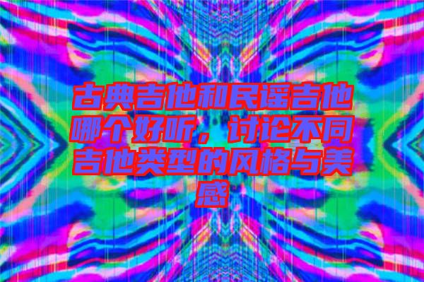 古典吉他和民謠吉他哪個(gè)好聽，討論不同吉他類型的風(fēng)格與美感