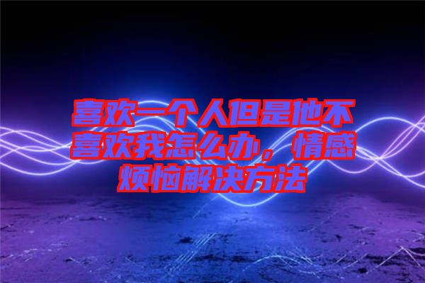 喜歡一個人但是他不喜歡我怎么辦，情感煩惱解決方法
