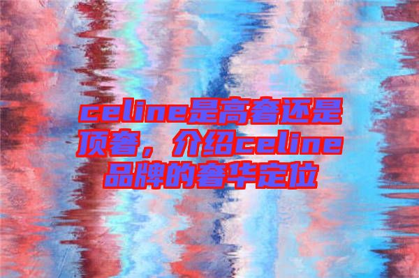 celine是高奢還是頂奢，介紹celine品牌的奢華定位