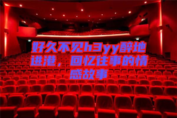 好久不見h3yy醉地進港，回憶往事的情感故事