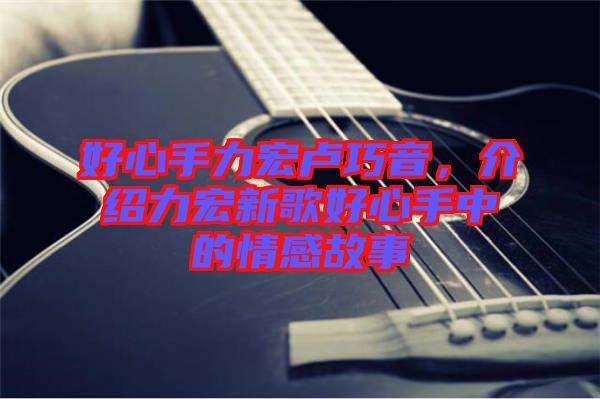 好心手力宏盧巧音，介紹力宏新歌好心手中的情感故事