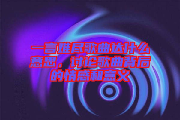 一言難盡歌曲達什么意思，討論歌曲背后的情感和意義