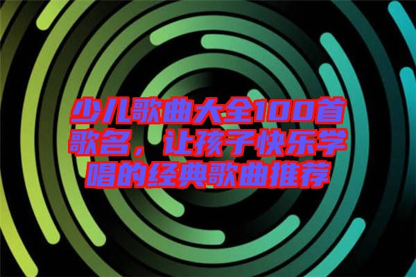 少兒歌曲大全100首歌名，讓孩子快樂學唱的經典歌曲推薦