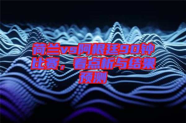 荷蘭vs阿根廷90鐘比賽，看點析與結果預測