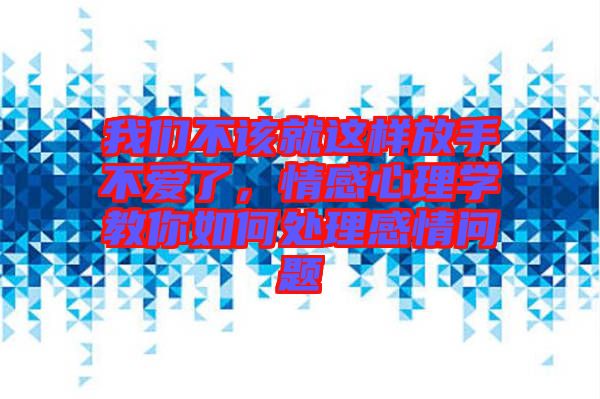 我們不該就這樣放手不愛了，情感心理學教你如何處理感情問題