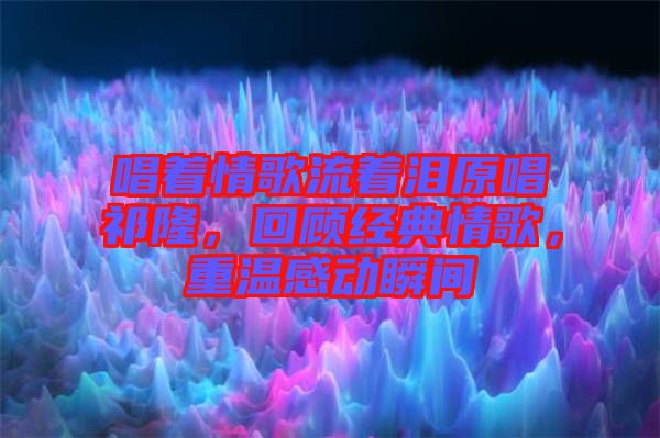 唱著情歌流著淚原唱祁隆，回顧經(jīng)典情歌，重溫感動瞬間