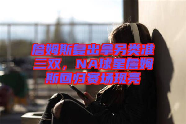 詹姆斯復(fù)出拿另類(lèi)準(zhǔn)三雙，NA球星詹姆斯回歸賽場(chǎng)現(xiàn)亮
