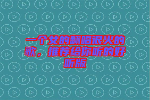 一個(gè)女的翻唱很火的歌，推薦給你聽的好聽版