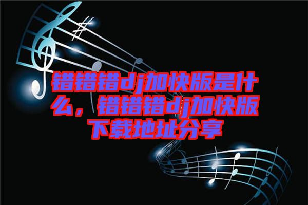 錯錯錯dj加快版是什么，錯錯錯dj加快版下載地址分享