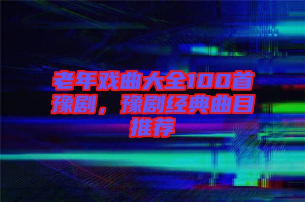 老年戲曲大全100首豫劇，豫劇經(jīng)典曲目推薦