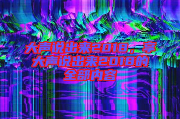 大聲說(shuō)出來(lái)2018，享大聲說(shuō)出來(lái)2018的全部?jī)?nèi)容