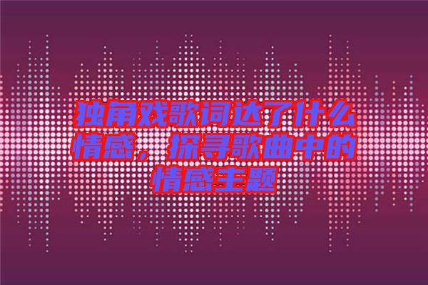 獨角戲歌詞達了什么情感，探尋歌曲中的情感主題
