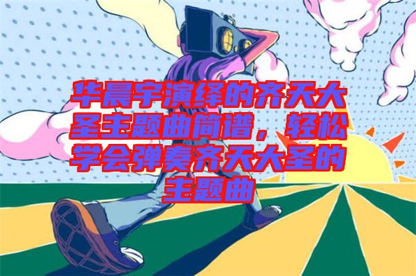 華晨宇演繹的齊天大圣主題曲簡譜，輕松學(xué)會彈奏齊天大圣的主題曲