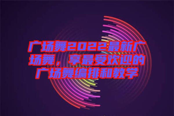 廣場舞2022最新廣場舞，享最受歡迎的廣場舞編排和教學