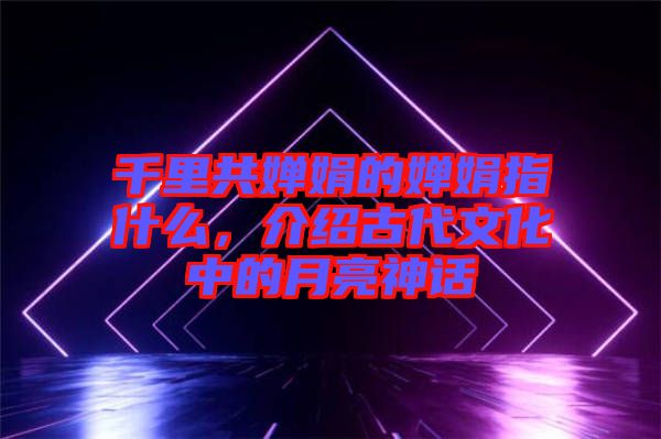 千里共嬋娟的嬋娟指什么，介紹古代文化中的月亮神話
