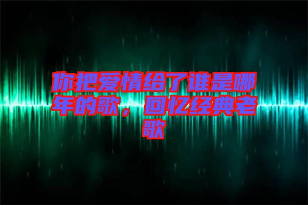 你把愛情給了誰是哪年的歌，回憶經(jīng)典老歌