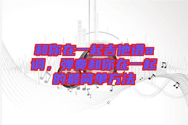 和你在一起吉他譜a調(diào)，彈奏和你在一起的最簡單方法