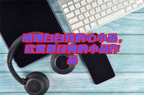 明明白白我的心小品，欣賞最經(jīng)典的小品作品