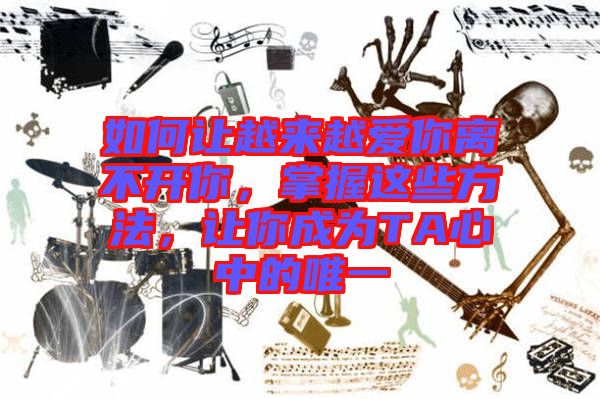 如何讓越來越愛你離不開你，掌握這些方法，讓你成為TA心中的唯一