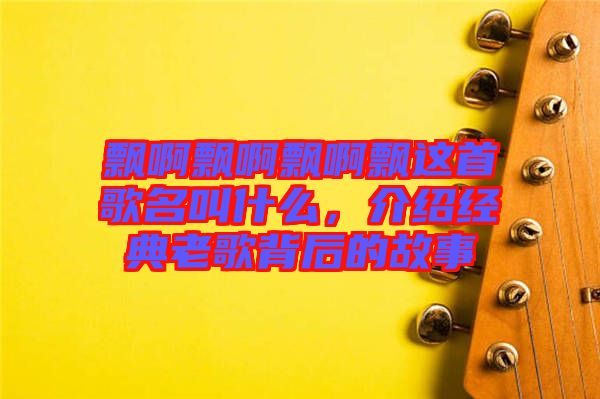 飄啊飄啊飄啊飄這首歌名叫什么，介紹經(jīng)典老歌背后的故事