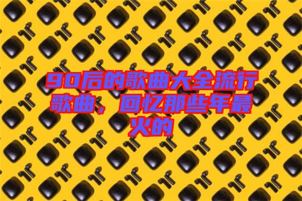 90后的歌曲大全流行歌曲，回憶那些年最火的