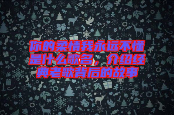 你的柔情我永遠不懂是什么歌名，介紹經(jīng)典老歌背后的故事