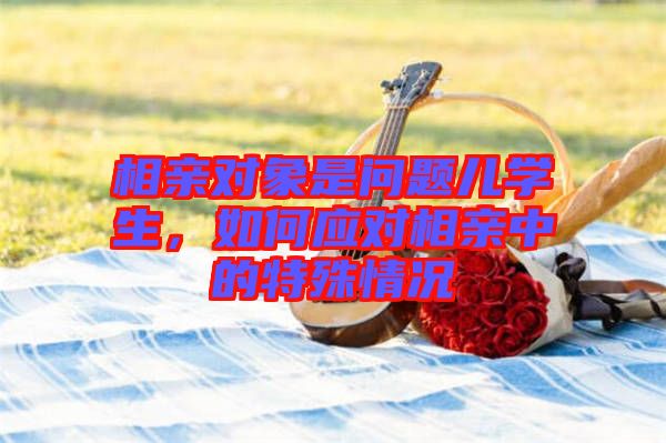相親對(duì)象是問(wèn)題兒學(xué)生，如何應(yīng)對(duì)相親中的特殊情況