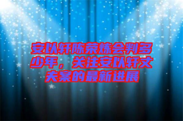 安以軒陳榮煉會(huì)判多少年，關(guān)注安以軒丈夫案的最新進(jìn)展