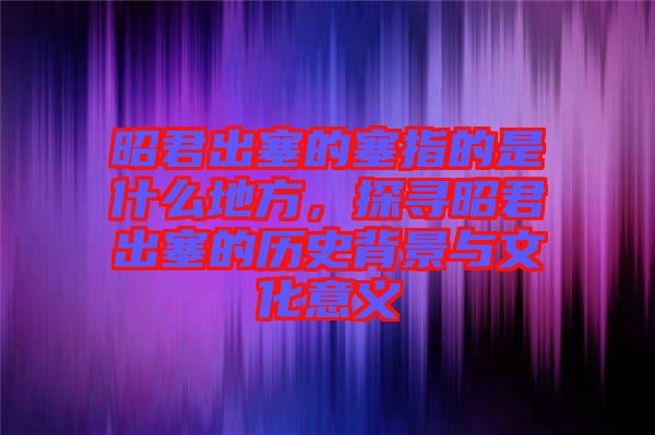 昭君出塞的塞指的是什么地方，探尋昭君出塞的歷史背景與文化意義