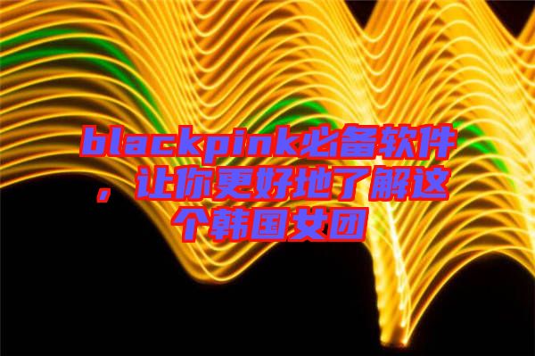 blackpink必備軟件，讓你更好地了解這個韓國女團