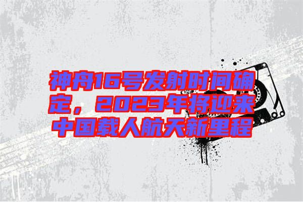 神舟16號(hào)發(fā)射時(shí)間確定，2023年將迎來中國(guó)載人航天新里程
