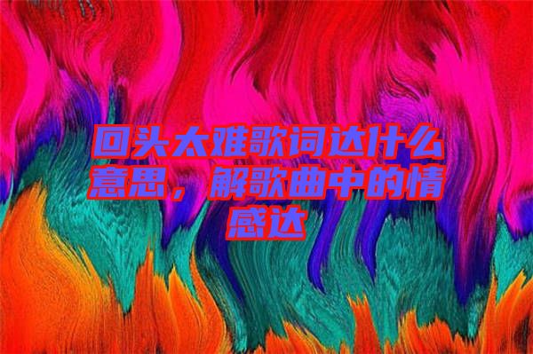 回頭太難歌詞達什么意思，解歌曲中的情感達