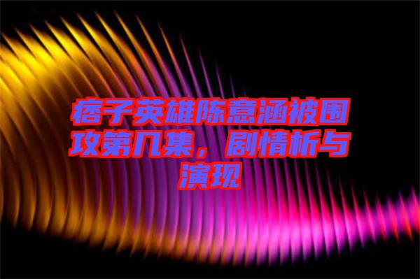 痞子英雄陳意涵被圍攻第幾集，劇情析與演現(xiàn)