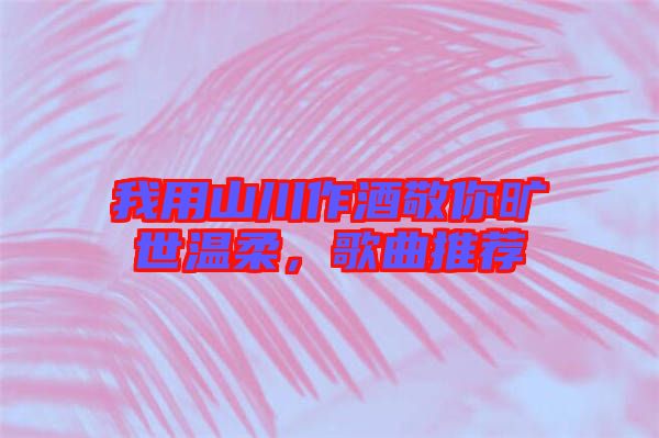 我用山川作酒敬你曠世溫柔，歌曲推薦