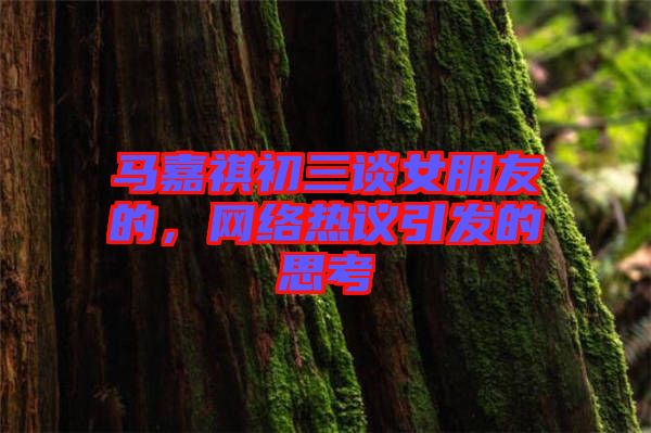 馬嘉祺初三談女朋友的，網(wǎng)絡(luò)熱議引發(fā)的思考