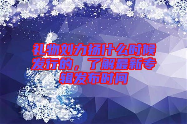 禮物劉力揚(yáng)什么時(shí)候發(fā)行的，了解最新專輯發(fā)布時(shí)間