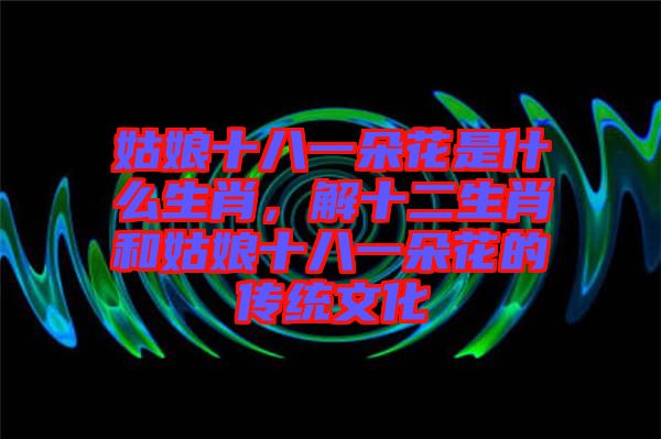 姑娘十八一朵花是什么生肖，解十二生肖和姑娘十八一朵花的傳統(tǒng)文化