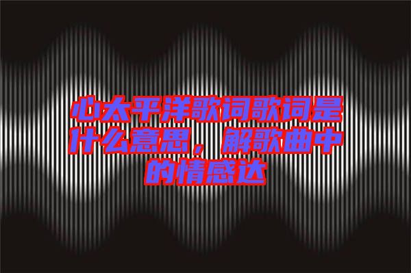 心太平洋歌詞歌詞是什么意思，解歌曲中的情感達(dá)
