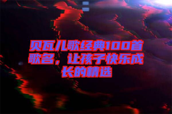 貝瓦兒歌經(jīng)典100首歌名，讓孩子快樂(lè)成長(zhǎng)的精選