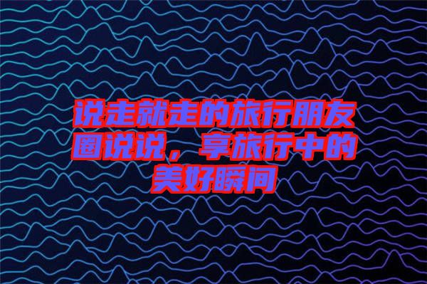 說走就走的旅行朋友圈說說，享旅行中的美好瞬間