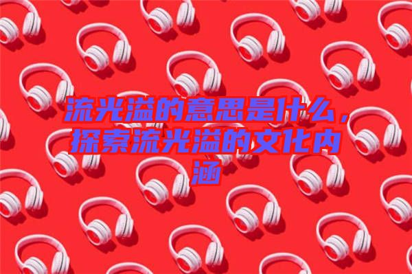 流光溢的意思是什么，探索流光溢的文化內(nèi)涵