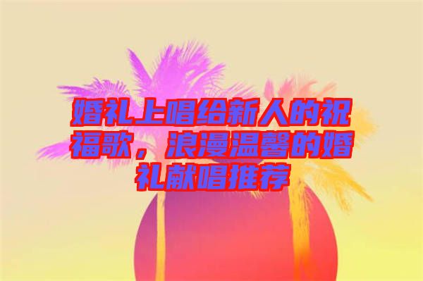 婚禮上唱給新人的祝福歌，浪漫溫馨的婚禮獻(xiàn)唱推薦