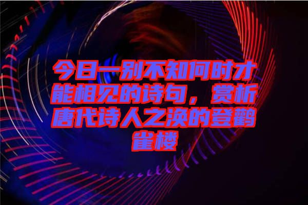 今日一別不知何時才能相見的詩句，賞析唐代詩人之渙的登鸛雀樓