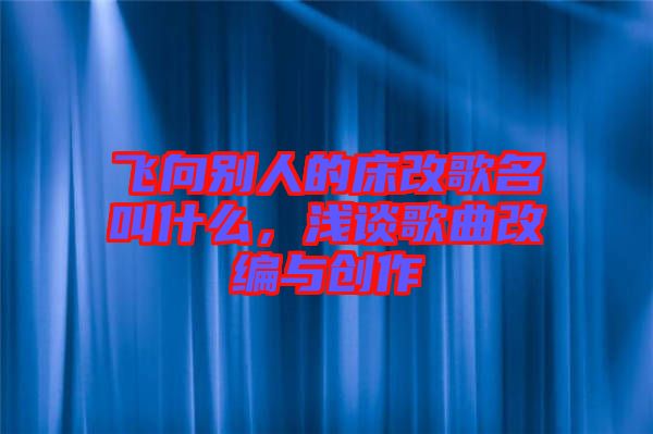 飛向別人的床改歌名叫什么，淺談歌曲改編與創(chuàng)作