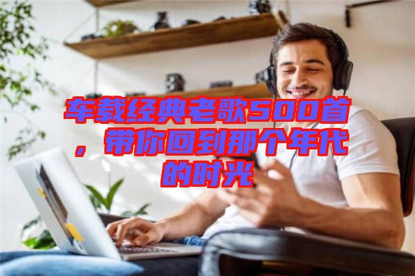 車載經(jīng)典老歌500首，帶你回到那個(gè)年代的時(shí)光