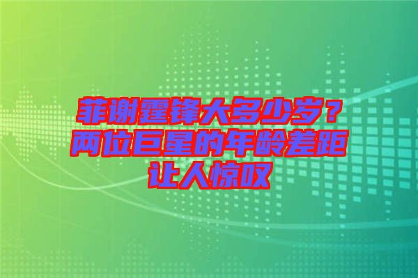 菲謝霆鋒大多少歲？兩位巨星的年齡差距讓人驚嘆