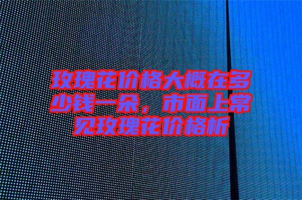 玫瑰花價(jià)格大概在多少錢一朵，市面上常見(jiàn)玫瑰花價(jià)格析