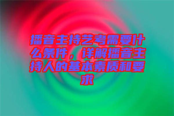 播音主持藝考需要什么條件，詳解播音主持人的基本素質(zhì)和要求