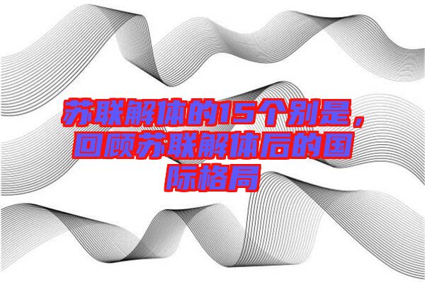 蘇聯(lián)解體的15個別是，回顧蘇聯(lián)解體后的國際格局