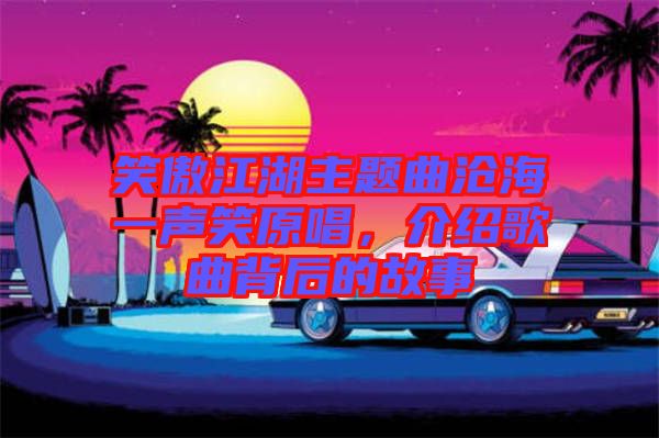 笑傲江湖主題曲滄海一聲笑原唱，介紹歌曲背后的故事